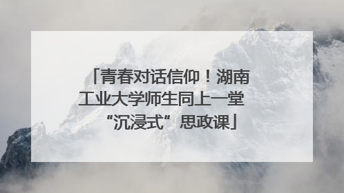 青春对话信仰！湖南工业大学师生同上一堂“沉浸式”思政课
